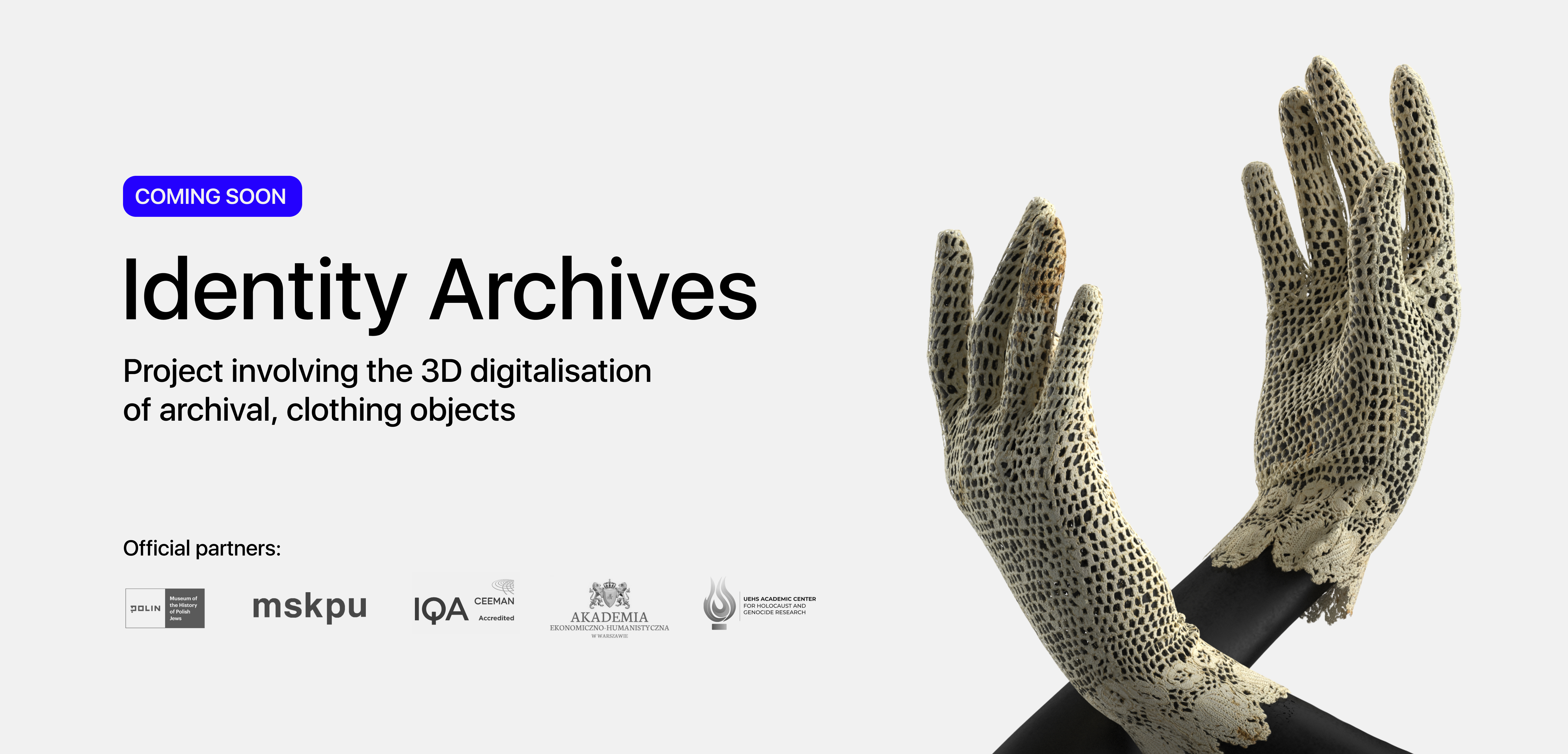 Caption Coming soon: Identity Archives. Project involving the 3D digitalisation of archival, clothing objects. Below logos of project partners: POLIN Museum, mskpu, IQA Ceeman, the Economic and Humanist Academy in Warsaw and the UEHS Academic Center for Holocaust and Genocide Research