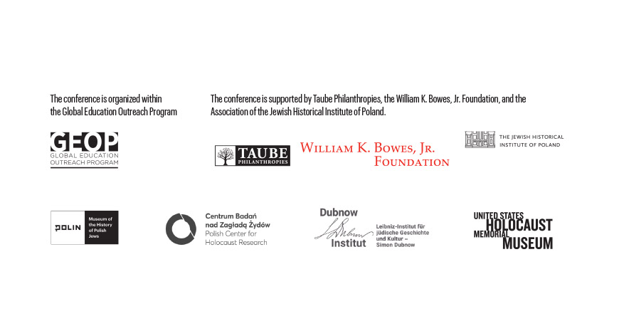 Logos of organizers of conference: POLIN Museum, Polish Center for Holocaust Research, Dubnow Institut, Leipzig, United States Holocaust Memorial Museum. Below there are logos of GEOP, Taube Philantropies, William K. Bowes Jr. Foundation and the Association of the Jewish Historical Institute of Poland with inscriptions: The conference is supported by Taube Philanthropies, the William K. Bowes, Jr. Foundation, and the Association of the Jewish Historical Institute of Poland. The conference is organized within the Global Education Outreach Program.