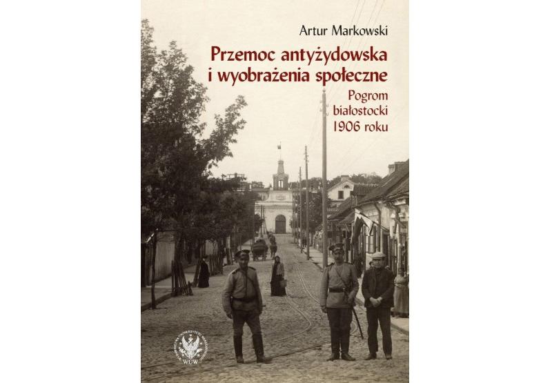 Artur Markowski „Przemoc antyżydowska i wyobrażenia społeczne. Pogrom białostocki 1906 r.”